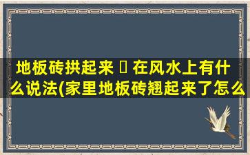 地板砖拱起来 ☘ 在风水上有什么说法(家里地板砖翘起来了怎么办)